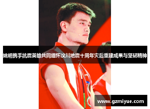 姚明携手抗震英雄共同缅怀汶川地震十周年灾后重建成果与坚韧精神