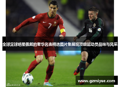 全球足球明星佩戴的奢华名表精选图片集展现顶级运动员品味与风采
