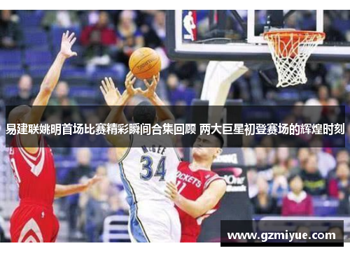 易建联姚明首场比赛精彩瞬间合集回顾 两大巨星初登赛场的辉煌时刻