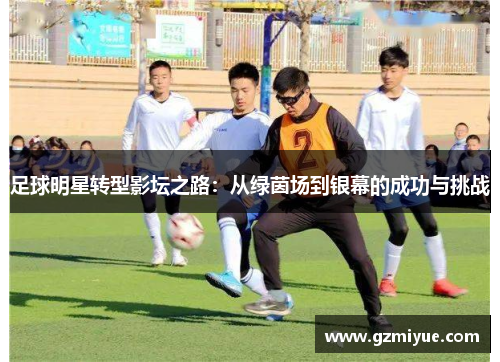 足球明星转型影坛之路：从绿茵场到银幕的成功与挑战