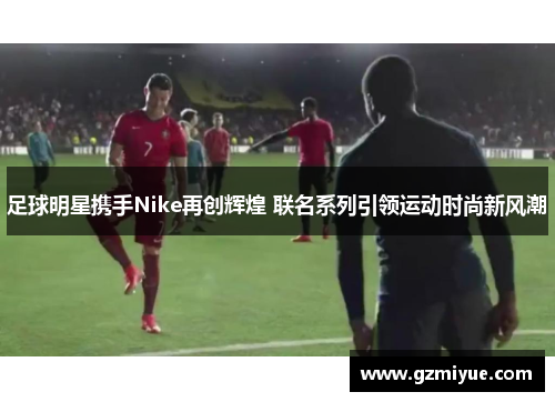足球明星携手Nike再创辉煌 联名系列引领运动时尚新风潮