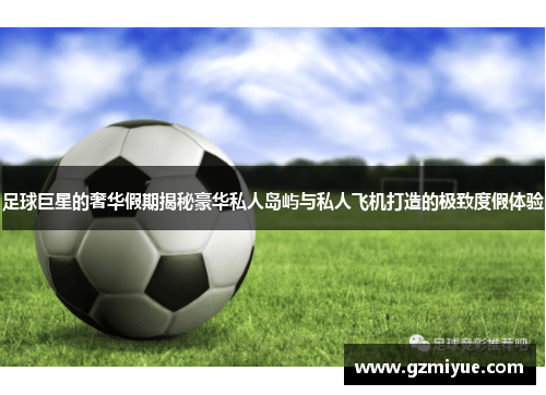 足球巨星的奢华假期揭秘豪华私人岛屿与私人飞机打造的极致度假体验