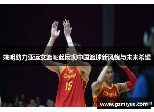 姚明助力亚运女篮崛起展现中国篮球新风貌与未来希望