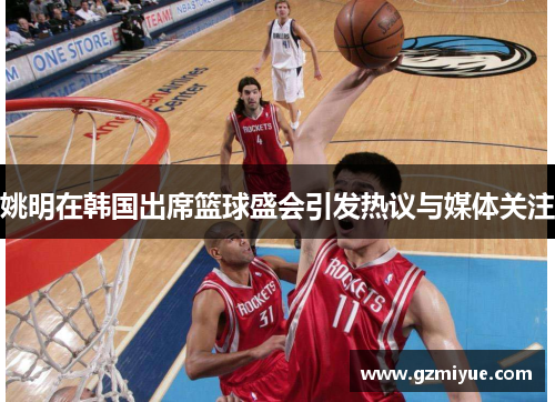 姚明在韩国出席篮球盛会引发热议与媒体关注