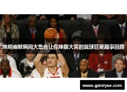 姚明幽默瞬间大集合让你捧腹大笑的篮球巨星趣事回顾