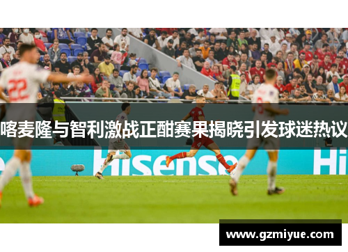 喀麦隆与智利激战正酣赛果揭晓引发球迷热议